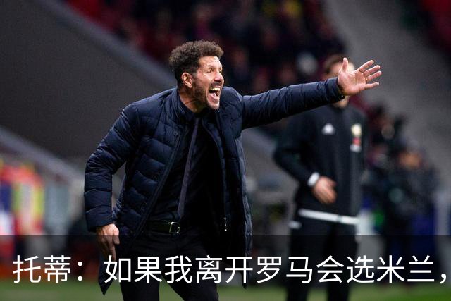 托蒂：如果我离开罗马会选米兰，曾被萨基时代所吸引